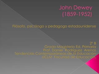 John Dewey(1859-1952) Filósofo, psicólogo y pedagogo estadounidense 2º B Grado Magisterio Ed. Primaria Prof. Daniel  Rodríguez  Arenas  Tendencias Contemporáneas de la Educación UCLM  Facultad de Educación. 