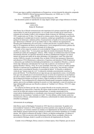 1
El texto que sigue se publicó originalmente en Perspectivas: revista trimestral de educación comparada
       (París, UNESCO: Oficina Internacional de Educación), vol. XXIII, nos 1-2, 1993,
                            págs. 289-305.
                ©UNESCO: Oficina Internacional de Educación, 1999
  Este documento puede ser reproducido sin cargo alguno siempre que se haga referencia a la fuente

                   JOHN DEWEY
                        (1859-1952)
                       Robert B. Westbrook1

John Dewey fue el filósofo norteamericano más importante de la primera mitad del siglo XX. Su
carrera abarcó la vida de tres generaciones y su voz pudo oirse en medio de las controversias
culturales de los Estados Unidos (y del extranjero) desde el decenio de 1890 hasta su muerte en
1952, cuando tenía casi 92 años. A lo largo de su extensa carrera, Dewey desarrolló una filosofía
que abogaba por la unidad entre la teoría y la práctica, unidad que ejemplificaba en su propio
quehacer de intelectual y militante político. Su pensamiento se basaba en la convicción moral de
que "democracia es libertad", por lo que dedicó toda su vida a elaborar una argumentación
filosófica para fundamentar esta convicción y a militar para llevarla a la práctica (Dewey, 1892,
pág. 8). El compromiso de Dewey con la democracia y con la integración de teoría y práctica fue
sobre todo evidente en su carrera de reformador de la educación.
    Cuando se hizo cargo de su puesto en la universidad de Chicago en el otoño de 1894, Dewey
escribía a su esposa Alice: "A veces pienso que dejaré de enseñar directamente filosofía, para
enseñarla por medio de la pedagogía" (Dewey, 1894). Aunque en realidad nunca dejó de enseñar
directamente filosofía, las opiniones filosóficas de Dewey probablemente llegaron a un mayor
número de lectores por medio de las obras destinadas a los educadores, como The school and
society (1899) (La escuela y la sociedad), How we think (1910) (Cómo pensamos), Democracy
and education (1916) (Democracia y educación) y Experience and education (1938) (Experiencia
y educación), que mediante las destinadas principalmente a sus compañeros filósofos y, como él
mismo dijo, Democracy and education fue lo que más se parecía a un resumen de "toda su
postura filosófica" (Dewey, 1916). No es una casualidad, observaba, si como él, muchos grandes
filósofos se interesan por los problemas de la educación, ya que existe "una estrecha y esencial
relación entre la necesidad de filosofar y la necesidad de educar". Si filosofía es sabiduría la
visión de una "manera mejor de vivir", la educación orientada conscientemente constituye la
praxis del filósofo. "Si la filosofía ha de ser algo más que una especulación ociosa e inverificable,
tiene que estar animada por el convencimiento de que su teoría de la experiencia es una hipótesis
que sólo se realiza cuando la experiencia se configura realmente de acuerdo con ella, lo que exige
que la disposición humana sea tal que se desee y haga lo posible por realizar ese tipo de
experiencia". Esta configuración de la disposición humana puede conseguirse mediante diversos
agentes, pero en las sociedades modernas la escuela es el más importante y como tal constituye un
lugar indispensable para que una filosofía se plasme en "realidad viva" (Dewey, 1912-1913, págs.
298, 306 y 307).
   Los esfuerzos de Dewey por dar vida a su propia filosofía en las escuelas estuvieron
acompañados de controversias y hasta hoy día siguen siendo un punto de referencia en los debates
acerca de los fallos del sistema escolar norteamericano: el enemigo encarnizado de los
conservadores fundamentalistas es considerado como el precursor inspirador de los reformadores
partidarios de una enseñanza "centrada en el niño". En estos debates, ambos bandos suelen leer
erróneamente a Dewey, sobreestimando su influencia y subestimando los ideales democráticos que
animaban su pedagogía.

Advenimiento de un pedagogo

John Dewey nació en Burlington (Vermont) en 1859, hijo de un comerciante. Se graduó en la
Universidad de Vermont en 1879 y después de un breve período como maestro de escuela en
Pennsylvania y en Vermont continuó sus estudios en el departamento de filosofía de la universidad
John Hopkins, primera institución que organizó los estudios universitarios basándose en el modelo
alemán. Allí recibió la influencia de George S. Morris, un idealista neohegeliano. Al obtener el
doctorado en 1884 con una tesis sobre la psicología de Kant, Dewey acompañó a Morris a la
universidad de Michigan, donde lo sucedió en la dirección del departamento de filosofía.

   Cuando vivía en Michigan, Dewey conoció a su futura esposa, Alice Chipman, que era una de
 