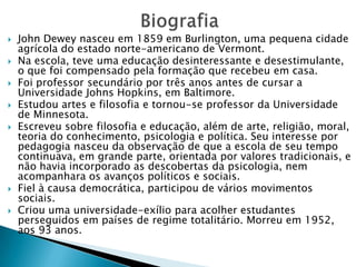 BiografiaJohn Dewey nasceu em 1859 em Burlington, uma pequena cidade agrícola do estado norte-americano de Vermont. Na escola, teve uma educação desinteressante e desestimulante, o que foi compensado pela formação que recebeu em casa. Foi professor secundário por três anos antes de cursar a Universidade Johns Hopkins, em Baltimore. Estudou artes e filosofia e tornou-se professor da Universidade de Minnesota. Escreveu sobre filosofia e educação, além de arte, religião, moral, teoria do conhecimento, psicologia e política. Seu interesse por pedagogia nasceu da observação de que a escola de seu tempo continuava, em grande parte, orientada por valores tradicionais, e não havia incorporado as descobertas da psicologia, nem acompanhara os avanços políticos e sociais. Fiel à causa democrática, participou de vários movimentos sociais. Criou uma universidade-exílio para acolher estudantes perseguidos em países de regime totalitário. Morreu em 1952, aos 93 anos.