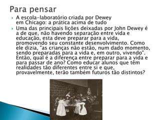 A escola-laboratório criada por Dewey em Chicago: a prática acima de tudoUma das principais lições deixadas por John Dewey é a de que, não havendo separação entre vida e educação, esta deve preparar para a vida, promovendo seu constante desenvolvimento. Como ele dizia, "as crianças não estão, num dado momento, sendo preparadas para a vida e, em outro, vivendo". Então, qual é a diferença entre preparar para a vida e para passar de ano? Como educar alunos que têm realidades tão diferentes entre si e que, provavelmente, terão também futuros tão distintos?Para pensar
