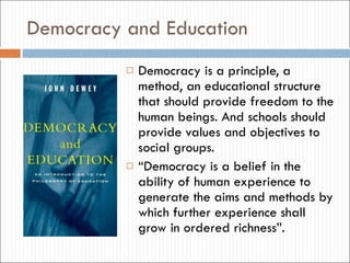 Democracy and Education Democracy is a principle, a method, an educational structure that should provide freedom to the human beings. And schools should provide values and objectives to social groups. “ Democracy is a belief in the ability of human experience to generate the aims and methods by which further experience shall grow in ordered richness”. 