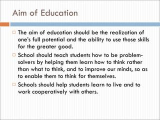 Aim  of  Education The aim of education should be the realization of one’s full potential and the ability to use those skills for the greater good. School should teach students how to be problem-solvers by helping them learn how to think rather than what to think, and to improve our minds, so as to enable them to think for themselves. Schools should help students learn to live and to work cooperatively with others. 