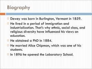 Biography Dewey was born in Burlington, Vermont in 1859. He lived in a period of immigration and industrialization. That’s why ethnic, social class, and religious diversity have influenced his views on education. He obtained a PhD in 1884. He married Alice Chipman, which was one of his students. In 1896 he opened the Laboratory School. 