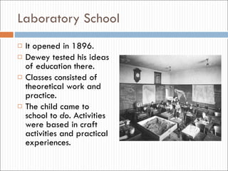 Laboratory School It opened in 1896. Dewey tested his ideas of education there. Classes consisted of theoretical work and practice. The child came to school to  do . Activities were based in craft activities and practical experiences.  