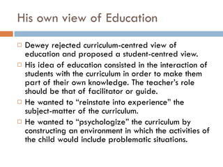 His own view of Education Dewey rejected curriculum-centred view of education and pr oposed a student-centred view. His  idea of education consisted in the interaction of students with the curriculum in order to make them part of their own knowledge. The teacher’s role should be that of facilitator or guide. He wanted to “reinstate into experience” the subject-matter of the curriculum. He wanted to “psychologize” the curriculum by constructing an environment in which the activities of the child would include problematic situations. 