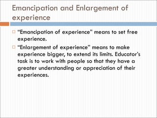 Emancipation and Enlargement of experience “ Emancipation of experience”  means to set free experience. “ Enlargement of experience”  means to make experience bigger, to extend its limits. Educator’s task is to work with people so that they have a greater understanding or appreciation of their experiences.  