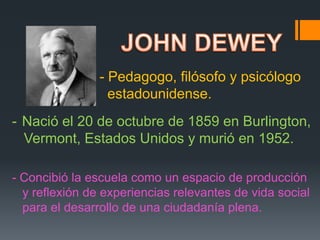 JOHN DEWEY - Pedagogo, filósofo y psicólogo    estadounidense. ,[object Object],   Vermont, Estados Unidos y murió en 1952. - Concibió la escuela como un espacio de producción   y reflexión de experiencias relevantes de vida social   para el desarrollo de una ciudadanía plena. 