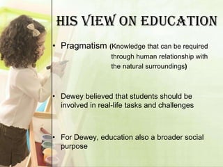 HIS VIEW ON EDUCATION
• Pragmatism (Knowledge that can be required
                  through human relationship with
                  the natural surroundings)



• Dewey believed that students should be
  involved in real-life tasks and challenges



• For Dewey, education also a broader social
  purpose
 