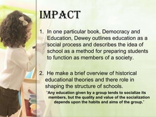 IMPACT
1. In one particular book, Democracy and
   Education, Dewey outlines education as a
   social process and describes the idea of
   school as a method for preparing students
   to function as members of a society.

2. He make a brief overview of historical
  educational theories and there role in
  shaping the structure of schools.
  “Any education given by a group tends to socialize its
   members, but the quality and value of the socialization
      depends upon the habits and aims of the group.”
 