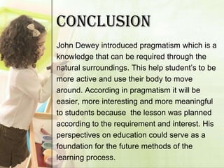 CONCLUSION
John Dewey introduced pragmatism which is a
knowledge that can be required through the
natural surroundings. This help student’s to be
more active and use their body to move
around. According in pragmatism it will be
easier, more interesting and more meaningful
to students because the lesson was planned
according to the requirement and interest. His
perspectives on education could serve as a
foundation for the future methods of the
learning process.
 