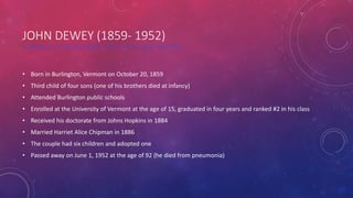 JOHN DEWEY (1859- 1952)
AMERICAN PHILOSOPHER, EDUCATOR, AND WRITER
• Born in Burlington, Vermont on October 20, 1859
• Third child of four sons (one of his brothers died at infancy)
• Attended Burlington public schools
• Enrolled at the University of Vermont at the age of 15, graduated in four years and ranked #2 in his class
• Received his doctorate from Johns Hopkins in 1884
• Married Harriet Alice Chipman in 1886
• The couple had six children and adopted one
• Passed away on June 1, 1952 at the age of 92 (he died from pneumonia)
 