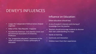 DEWEY’S INFLUENCES
• League for Independent Political Action (helped
organize)
• Editor of the New Republic magazine
• Founded the American Civil Liberties Union and
the American Association of University
Professors
• The "progressive education" movement of the
1920s was based on Dewey’s philosophy of
education
Influence on Education:
(How education should be)
• A mix of student’s interests and sharing of
knowledge from the teacher
• Teachers should encourage students to discover
their own understanding of a topic
• Hands on learning
• Continuity and interaction
• Children learn from their experiences
 