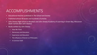 ACCOMPLISHMENTS
• Educational theories published in The School and Society
• Published almost 40 books and hundreds of articles
• John Dewey High School in Brooklyn and John Dewey Academy of Learning in Green Bay, Wisconsin
(both named after John Dewey)
• Books written by John Dewey
• How We Think
• Democracy and Education
• Experience and Education
• The Influence of Darwin on Philosophy
• A Common Faith
 