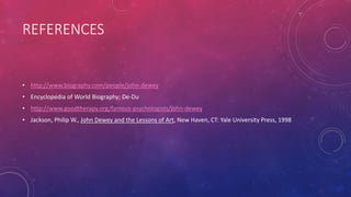 REFERENCES
• http://www.biography.com/people/john-dewey
• Encyclopedia of World Biography; De-Du
• http://www.goodtherapy.org/famous-psychologists/john-dewey
• Jackson, Philip W., John Dewey and the Lessons of Art, New Haven, CT: Yale University Press, 1998
 