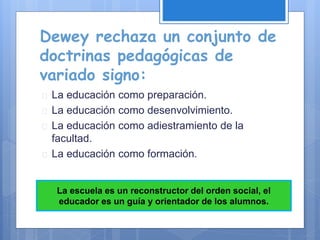 Dewey rechaza un conjunto de
doctrinas pedagógicas de
variado signo:
 La educación como preparación.
 La educación como desenvolvimiento.
 La educación como adiestramiento de la
facultad.
 La educación como formación.
La escuela es un reconstructor del orden social, el
educador es un guía y orientador de los alumnos.
 