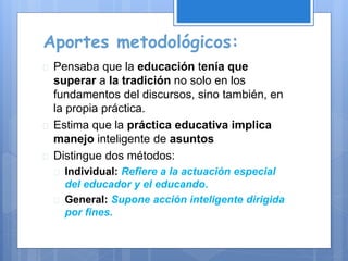 Aportes metodológicos:
 Pensaba que la educación tenía que
superar a la tradición no solo en los
fundamentos del discursos, sino también, en
la propia práctica.
 Estima que la práctica educativa implica
manejo inteligente de asuntos
 Distingue dos métodos:
 Individual: Refiere a la actuación especial
del educador y el educando.
 General: Supone acción inteligente dirigida
por fines.
 
