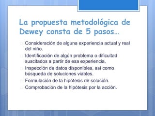 La propuesta metodológica de
Dewey consta de 5 pasos…
 Consideración de alguna experiencia actual y real
del niño.
 Identificación de algún problema o dificultad
suscitados a partir de esa experiencia.
 Inspección de datos disponibles, así como
búsqueda de soluciones viables.
 Formulación de la hipótesis de solución.
 Comprobación de la hipótesis por la acción.
 