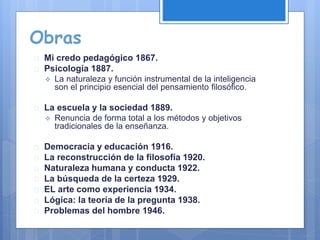 Obras
 Mi credo pedagógico 1867.
 Psicología 1887.
 La naturaleza y función instrumental de la inteligencia
son el principio esencial del pensamiento filosófico.
 La escuela y la sociedad 1889.
 Renuncia de forma total a los métodos y objetivos
tradicionales de la enseñanza.
 Democracia y educación 1916.
 La reconstrucción de la filosofía 1920.
 Naturaleza humana y conducta 1922.
 La búsqueda de la certeza 1929.
 EL arte como experiencia 1934.
 Lógica: la teoría de la pregunta 1938.
 Problemas del hombre 1946.
 
