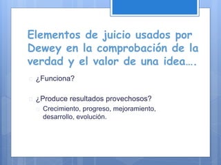 Elementos de juicio usados por
Dewey en la comprobación de la
verdad y el valor de una idea….
 ¿Funciona?
 ¿Produce resultados provechosos?
 Crecimiento, progreso, mejoramiento,
desarrollo, evolución.
 