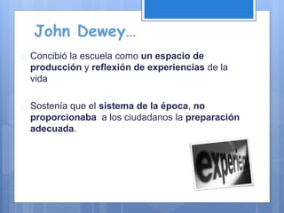 John Dewey…
 Concibió la escuela como un espacio de
producción y reflexión de experiencias de la
vida
 Sostenía que el sistema de la época, no
proporcionaba a los ciudadanos la preparación
adecuada.
 
