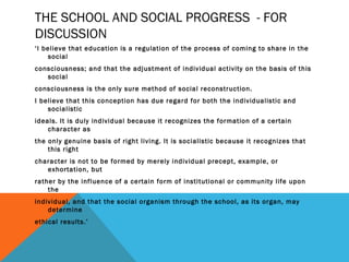 THE SCHOOL AND SOCIAL PROGRESS - FOR 
DISCUSSION 
‘I believe that education is a regulation of the process of coming to share in the 
social 
consciousness; and that the adjustment of individual activity on the basis of this 
social 
consciousness is the only sure method of social reconstruction. 
I believe that this conception has due regard for both the individualistic and 
socialistic 
ideals. It is duly individual because it recognizes the formation of a certain 
character as 
the only genuine basis of right living. It is socialistic because it recognizes that 
this right 
character is not to be formed by merely individual precept, example, or 
exhortation, but 
rather by the influence of a certain form of institutional or community life upon 
the 
individual, and that the social organism through the school, as its organ, may 
determine 
ethical results.’ 
 