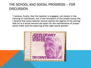 THE SCHOOL AND SOCIAL PROGRESS – FOR 
DISCUSSION 
‘I believe, finally, that the teacher is engaged, not simply in the 
training of individuals, but in the formation of the proper social life. 
I believe that every teacher should realize the dignity of his calling; 
that he is a social servant set apart for the maintenance of proper 
social order and the securing of the right social growth.’ 
