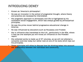 INTRODUCING DEWEY 
• Known as ‘America’s philosopher’. 
• He was an innovator in the school of pragmatist thought, where theory 
and practice are necessarilly interrelated. 
• His pragmatic approach to philosophy and life is highlighted by his 
consistent social engagement, which was always guided by philosophical 
principles. 
• He was the prime mover behind progressive educational change in 
America. 
• He was influenced by educators such as Rousseau and Froebel. 
• His in influence also translated to the U.K., particularly in the 60s, where 
it had (as one example you will know) an influence on the Plowden 
report. 
• His collected works is made up of 37 volumes, so we will not attempt a 
complete overview today but rather look at one of his texts which lays out 
his principles. 
• These principles will allow to discuss how his thinking takes into account 
the relationship between the individual and community. 
 
