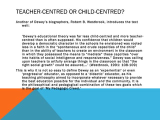 TEACHER-CENTRED OR CHILD-CENTRED? 
Another of Dewey’s biographers, Robert B. Westbrook, introduces the text 
well: 
‘Dewey’s educational theory was far less child-centred and more teacher-centred 
than is often supposed. His confidence that children would 
develop a democratic character in the schools he envisioned was rooted 
less in a faith in the “spontaneous and crude capacities of the child” 
than in the ability of teachers to create an environment in the classroom 
in which they possessed the means to “mediate” these capcities “over 
into habits of social intelligence and responsiveness.” Dewey was calling 
upon teachers to artfully arrange things in the classroom so that “the 
right social growth” could be assured,…’ (Westbrook, 1991: 108-109) 
This is why it is not so easy to define Dewey as an ‘experiential’ or even 
‘progressive’ educator, as opposed to a ‘didactic’ educator, as his 
teaching philosophy aimed to incorporate whatever necessary to provide 
the best education possible for the individual and the community. It is 
the philosophical and pedagogical combination of these two goals which 
is the goal of ‘My Pedagogic Creed.’ 
 