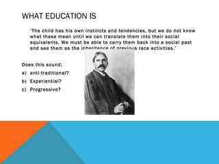 WHAT EDUCATION IS 
‘The child has his own instincts and tendencies, but we do not know 
what these mean until we can translate them into their social 
equivalents. We must be able to carry them back into a social past 
and see them as the inheritance of previous race activities.’ 
Does this sound: 
a) anti-traditional? 
b) Experiential? 
c) Progressive? 
 