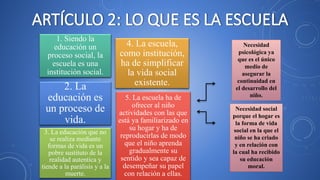 Necesidad
psicológica ya
que es el único
medio de
asegurar la
continuidad en
el desarrollo del
niño.
Necesidad social
porque el hogar es
la forma de vida
social en la que el
niño se ha criado
y en relación con
la cual ha recibido
su educación
moral.
2. La
educación es
un proceso de
vida.
1. Siendo la
educación un
proceso social, la
escuela es una
institución social.
3. La educación que no
se realiza mediante
formas de vida es un
pobre sustituto de la
realidad autentica y
tiende a la parálisis y a la
muerte.
4. La escuela,
como institución,
ha de simplificar
la vida social
existente.
5. La escuela ha de
ofrecer al niño
actividades con las que
está ya familiarizado en
su hogar y ha de
reproducirlas de modo
que el niño aprenda
gradualmente su
sentido y sea capaz de
desempeñar su papel
con relación a ellas.
 