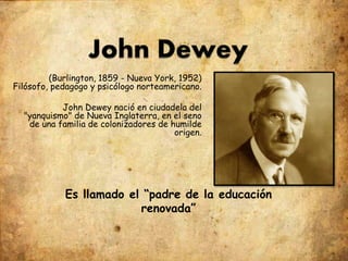 (Burlington, 1859 - Nueva York, 1952)
Filósofo, pedagogo y psicólogo norteamericano.
John Dewey nació en ciudadela del
"yanquismo" de Nueva Inglaterra, en el seno
de una familia de colonizadores de humilde
origen.
Es llamado el “padre de la educación
renovada”
 