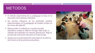  El método experimenta de su pedagogía se basa en la
educación de la destreza individual
 Sus escritos influyeron en los profundos cambios
experimentados en la pedagogía de Estados Unidos en
los inicios del siglo XX
 Dewey probó su método en su propia escuela
laboratorio creada en 1896 en Chicago. Más tarde, su
método sería aplicado con carácter general que llego al
proceso de renovación educativa en toda Europa.
 Dewey estuvo profundamente interesado en la reforma
de la teoría y de las prácticas educativas.
METODOS
 