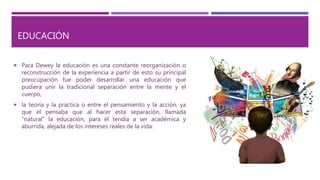 EDUCACIÓN
 Para Dewey la educación es una constante reorganización o
reconstrucción de la experiencia a partir de esto su principal
preocupación fue poder desarrollar una educación que
pudiera unir la tradicional separación entre la mente y el
cuerpo,
 la teoría y la practica o entre el pensamiento y la acción, ya
que el pensaba que al hacer esta separación, llamada
“natural” la educación, para él tendía a ser académica y
aburrida, alejada de los intereses reales de la vida:
 
