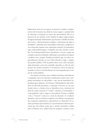 101
lidade dessa teoria em seu aspecto construtivo. Confiar-se simples-
mente tudo à natureza era, afinal de contas, negar-se a própria ideia
de educação, e entregá-la aos acasos das circunstâncias. Não só se
precisava de um método, como também de algum órgão próprio,
de alguma instituição administrativa que efetuasse o trabalho da instru-
ção. Como o “desenvolvimento completo e harmonioso de todas as
faculdades” subtendia uma humanidade esclarecida e progressiva,
sua consecução requeria uma organização especial. Os particulares
aqui e além podiam pregar o evangelho, mas, não, executar o traba-
lho. Um Pestalozzi poderia fazer experiências e exortar a seguir seu
exemplo as pessoas inclinadas à filantropia e possuidoras de riqueza
e poderio; mas o próprio Pestalozzi reconheceu que um eficaz em-
preendimento baseado no novo ideal educativo exigia o amparo
dos poderes públicos. Pôr em prática ideias novas sobre educação,
ideias destinadas a criar uma sociedade, dependia, ao cabo de tudo,
da ação dos estados existentes. O movimento a favor do ideal de-
mocrático tornou-se inevitavelmente em uma campanha para a cria-
ção de escolas públicas.
Em relação à Europa, suas condições históricas identificaram
a campanha a favor da educação mantida pelo estado com a cam-
panha nacionalista na vida política – fato este de incalculável im-
portância para ulteriores movimentos. Principalmente pela influ-
ência da filosofia germânica, a educação converteu-se em uma
função cívica e a função cívica se identificou com a realização do
ideal do estado nacional. O “estado” substituiu a humanidade; o
cosmopolitismo cedeu o lugar ao nacionalismo. Formar o cidadão,
e não o “homem”, tornou-se a meta da educação. As condições
históricas a que nos referimos surgiram como últimas consequências
das conquistas napoleônicas, especialmente na Alemanha. Os es-
tados germânicos pressentiram (e os acontecimentos ulteriores pro-
varam que eles tinham razão) que a atenção sistemática voltada
para a educação era o melhor meio de recuperar e manter a inte-
JohnDewey_NM.pmd 21/10/2010, 09:38101
 