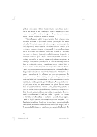 102
gridade e soberania política. Exteriormente eram fracos e divi-
didos. Sob a direção dos estadistas prussianos, esses estados tor-
naram essa condição um incentivo para o desenvolvimento de um
amplo e sólido sistema de educação pública.
Tal mudança na prática necessariamente daria origem a uma
mudança na teoria. A teoria individualista recuou para um plano
afastado. O estado forneceu não só o meio para a manutenção de
escolas públicas, como, também, os objetivos dessas últimas. Se a
prática era tal, que o sistema escolar, desde os graus elementares
até as faculdades universitárias, fornecia o cidadão e o soldado
patriotas e os futuros funcionários administradores do estado, e
promovia os meios para a defesa e expansão militar, industrial e
política, impossível se tornava para a teoria não encarecer para a
educação o ideal da eficiência social. E com enorme importância
dada ao estado nacionalista , rodeado de outros estados rivais e
mais ou menos hostis, era igualmente impossível atribuir à eficiên-
cia social o sentido de um vago humanitarismo cosmopolita. Des-
de que a manutenção de uma soberania nacional determinada re-
queria a subordinação do indivíduo aos interesses superiores do
país, não só para a defesa militar, como, também, para luta pela
supremacia internacional no comércio, tinha-se que reconhecer que
a eficiência social exigia análoga subordinação. A educação foi con-
siderada mais como um adestramento disciplinar do que como
meio de desenvolvimento pessoal. Como, entretanto, persistia o
ideal da cultura como desenvolvimento completo da personalida-
de, a filosofia educacional tentou conciliar as duas ideias. A conci-
liação se fundou na concepção do caráter “orgânico” do estado.
O indivíduo isolado nada é; só mediante a assimilação das aspira-
ções e da significação das instituições organizadas atinge êle a ver-
dadeira personalidade. Aquilo que se antolha ser sua subordinação
à autoridade política e a exigência do sacrifício de si próprio ante o
dever da obediência a seus superiores, não é, na realidade, mais do
JohnDewey_NM.pmd 21/10/2010, 09:38102
 
