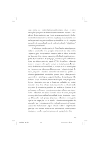 103
que o tornar sua a razão objetiva manifestada no estado – o único
meio pelo qual pode ele torna-se verdadeiramente racional. A no-
ção do desenvolvimento que vimos ser a característica do idealis-
mo institucional (como na filosofia hegeliana) era exatamente esse
esforço consciente para combinar as duas ideias – a da completa
expansão da personalidade e a da total subordinação “disciplinar”
às instituições existentes.
A latitude da transformação da filosofia educacional proces-
sada na Alemanha pela geração empenhada na luta contra
Napoleão, pela independência nacional, pode-se inferir da leitura
de Kant, que bem exprime o primitivo ideal individualista-cosmo-
polita. Em seu tratado de pedagogia, constituído por conferências
feitas nos últimos anos do século XVIII, ele define a educação
como o processo pelo qual o homem se torna homem. No co-
meço da história da humanidade, o homem se acha submergido
na Natureza, mas não como Homem, que é criatura dotada de
razão, enquanto a natureza apenas lhe dá instintos e apetites. A
natureza proporciona unicamente germes, que a educação deve
desenvolver e aperfeiçoar. A particularidade da verdadeira vida
humana é que o homem precisa criar-se por seus próprios es-
forços voluntários; tem que se fazer um verdadeiro ser moral,
racional e livre. Este esforço criador desenvolve-se pela atividade
educativa de numerosas gerações. Sua aceleração depende de se
esforçarem os homens conscientemente para educar seus suces-
sores – educarem, não para o existente estado de coisas, mas para
tornar possível uma melhor humanidade futura. Mas essa é a gran-
de dificuldade. Cada geração propende a educar os jovens, para
agir no seu tempo, em vez de atender à finalidade mais própria da
educação, que é conseguir a melhor realização possível da humani-
dade como humanidade. Os pais educam os filhos simplesmente
para que estes possam prosperar em suas carreiras, e os soberanos
educam os vassalos para instrumentos de seus próprios fins.
JohnDewey_NM.pmd 21/10/2010, 09:38103
 