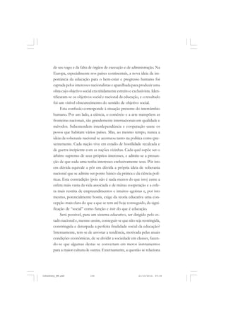 de seu vago e da falta de órgãos de execução e de administração. Na
Europa, especialmente nos países continentais, a nova ideia da im-
portância da educação para o bem-estar e progresso humano foi
captada pelos interesses nacionalistas e aparelhada para produzir uma
obra cujo objetivo social era nitidamente estreito e exclusivista. Iden-
tificaram-se os objetivos social e nacional da educação, e o resultado
foi um visível obscurecimento do sentido de objetivo social.
Esta confusão corresponde à situação presente do intercâmbio
humano. Por um lado, a ciência, o comércio e a arte transpõem as
fronteiras nacionais, são grandemente internacionais em qualidade e
métodos. Subentendem interdependência e cooperação entre os
povos que habitam vários países. Mas, ao mesmo tempo, nunca a
ideia da soberania nacional se acentuou tanto na política como pre-
sentemente. Cada nação vive em estado de hostilidade recalcada e
de guerra incipiente com as nações vizinhas. Cada qual supõe ser o
árbitro supremo de seus próprios interesses, e admite-se a presun-
ção de que cada uma tenha interesses exclusivamente seus. Pôr isto
em dúvida equivale a pôr em dúvida a própria ideia de soberania
nacional que se admite ser ponto básico da prática e da ciência polí-
ticas. Esta contradição (pois não é nada menos do que isto) entre a
esfera mais vasta da vida associada e de mútua cooperação e a esfe-
ra mais restrita de empreendimentos e intuitos egoístas e, por isto
mesmo, potencialmente hostis, exige da teoria educativa uma con-
cepção mais clara do que a que se tem até hoje conseguido, da signi-
ficação de “social” como função e teste do que é educação.
Será possível, para um sistema educativo, ser dirigido pelo es-
tado nacional e, mesmo assim, conseguir-se que não seja restringida,
constringida e deturpada a perfeita finalidade social da educação?
Internamente, tem-se de arrostar a tendência, motivada pelas atuais
condições econômicas, de se dividir a sociedade em classes, fazen-
do-se que algumas destas se convertam em meros instrumentos
para a maior cultura de outras. Externamente, a questão se relaciona
JohnDewey_NM.pmd 21/10/2010, 09:38106
 