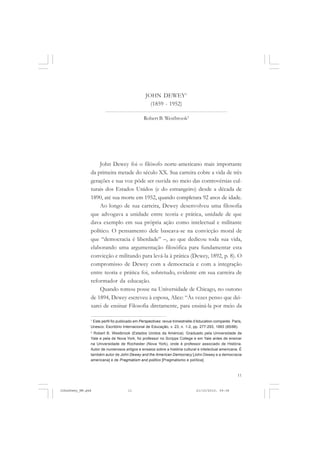 11
JOHN DEWEY1
(1859 - 1952)
Robert B. Westbrook2
John Dewey foi o filósofo norte-americano mais importante
da primeira metade do século XX. Sua carreira cobre a vida de três
gerações e sua voz pôde ser ouvida no meio das controvérsias cul-
turais dos Estados Unidos (e do estrangeiro) desde a década de
1890, até sua morte em 1952, quando completara 92 anos de idade.
Ao longo de sua carreira, Dewey desenvolveu uma filosofia
que advogava a unidade entre teoria e prática, unidade de que
dava exemplo em sua própria ação como intelectual e militante
político. O pensamento dele baseava-se na convicção moral de
que “democracia é liberdade” –, ao que dedicou toda sua vida,
elaborando uma argumentação filosófica para fundamentar esta
convicção e militando para levá-la à prática (Dewey, 1892, p. 8). O
compromisso de Dewey com a democracia e com a integração
entre teoria e prática foi, sobretudo, evidente em sua carreira de
reformador da educação.
Quando tomou posse na Universidade de Chicago, no outono
de 1894, Dewey escreveu à esposa, Alice: “Às vezes penso que dei-
xarei de ensinar Filosofia diretamente, para ensiná-la por meio da
1
Este perfil foi publicado em Perspectives: revue trimestrielle d’éducation comparée. Paris,
Unesco: Escritório Internacional de Educação, v. 23, n. 1-2, pp. 277-293, 1993 (85/86).
2
Robert B. Westbrook (Estados Unidos da América). Graduado pela Universidade de
Yale e pela de Nova York, foi professor no Scripps College e em Yale antes de ensinar
na Universidade de Rochester (Nova York), onde é professor associado de História.
Autor de numerosos artigos e ensaios sobre a história cultural e intelectual americana. É
também autor de John Dewey and the American Democracy [John Dewey e a democracia
americana] e de Pragmatism and politics [Pragmatismo e política].
JohnDewey_NM.pmd 21/10/2010, 09:3811
 