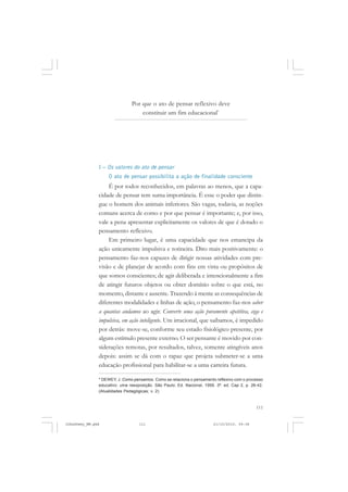 111
Por que o ato de pensar reflexivo deve
constituir um fim educacional*
I – Os valores do ato de pensar
O ato de pensar possibilita a ação de finalidade consciente
É por todos reconhecidos, em palavras ao menos, que a capa-
cidade de pensar tem suma importância. É esse o poder que distin-
gue o homem dos animais inferiores. São vagas, todavia, as noções
comuns acerca de como e por que pensar é importante; e, por isso,
vale a pena apresentar explicitamente os valores de que é dotado o
pensamento reflexivo.
Em primeiro lugar, é uma capacidade que nos emancipa da
ação unicamente impulsiva e rotineira. Dito mais positivamente: o
pensamento faz-nos capazes de dirigir nossas atividades com pre-
visão e de planejar de acordo com fins em vista ou propósitos de
que somos conscientes; de agir deliberada e intencionalmente a fim
de atingir futuros objetos ou obter domínio sobre o que está, no
momento, distante e ausente. Trazendo à mente as consequências de
diferentes modalidades e linhas de ação, o pensamento faz-nos saber
a quantas andamos ao agir. Converte uma ação puramente apetitiva, cega e
impulsiva, em ação inteligente. Um irracional, que saibamos, é impedido
por detrás: move-se, conforme seu estado fisiológico presente, por
algum estímulo presente externo. O ser pensante é movido por con-
siderações remotas, por resultados, talvez, somente atingíveis anos
depois: assim se dá com o rapaz que projeta submeter-se a uma
educação profissional para habilitar-se a uma carreira futura.
* DEWEY, J. Como pensamos. Como se relaciona o pensamento reflexivo com o processo
educativo: uma reexposição. São Paulo: Ed. Nacional, 1959. 3ª. ed. Cap 2, p. 26-42.
(Atualidades Pedagógicas; v. 2)
JohnDewey_NM.pmd 21/10/2010, 09:38111
 