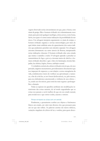 113
vagem observado certas circunstâncias em que, para o futuro, verá
sinais de perigo. Mas o homem civilizado cria voluntariamente esses
sinais; para prevenir qualquer naufrágio, coloca avisos, como boias,
faróis, nos quais vê outras tantas indicações da possibilidade de tais
riscos. Um selvagem interpreta argutamente os sinais do tempo; o
homem civilizado organiza o serviço meteorológico, por meio do
qual obtém sinais artificiais antes do aparecimento dos outros indí-
cios que poderemos perceber sem métodos especiais. Um selvagem
encontra destramente seu rumo através da floresta, interpretando
certas indicações obscuras. O homem civilizado abre uma estrada
que ensina o caminho a todos. O selvagem aprende a perceber as
características do fogo e, por aí, a inventar meios de obtê-lo; o ho-
mem civilizado descobre o gás e óleos de iluminação, inventa lâm-
padas, luz elétrica, fogões, fornos, calefação central.
A verdadeira essência da cultura civilizada está em que, de caso
pensado, erigimos monumentos, providenciamos documentos que
nos impeçam de esquecer; e, com relação a certas emergências da
vida, estabelecemos meios de verificar sua aproximação e nature-
za, a fim de evitá-las, se nos forem desfavoráveis, ou, pelo menos,
para nos defendermos amortecendo a violência de seus efeitos –
ou, sendo-nos favoráveis, para torná-las mais seguras e prolongar-
lhes a duração.
Todas as espécies de aparelhos artificiais são modificações in-
tencionais das coisas naturais, de tal modo engendradas que as
coisas nos passam a servir melhor do que em seu estado natural,
para revelar-nos o que estiver oculto, ausente e remoto.
Pensar enriquece as coisas com um sentido
Finalmente, o pensamento confere aos objetos e fenômenos
físicos um estado, um valor mui diversos dos que possuem para
um ser que não reflete. As palavras escritas são meros rabiscos,
variações singulares de efeitos de luz e sombra, para quem desco-
JohnDewey_NM.pmd 21/10/2010, 09:38113
 