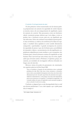 115
O controle. O enriquecimento do valor
Os dois primeiros valores mencionados são de natureza práti-
ca; proporcionam um aumento da capacidade de controle. Quanto
ao terceiro, trata-se de um enriquecimento do significado, à parte
do aumento de controle. Não procuramos evitar um fenômeno
sideral , justamente porque sabemos que é um eclipse e como se
produz; mas o fenômeno reveste, para nós, um significado que
não tinha antes. Talvez não tenhamos necessidade de pensar peran-
te uma ocorrência; se, todavia, tal ocorrência já foi objeto de cogi-
tação, o resultado desta capitaliza-se como sentido diretamente
enriquecido e aprofundado. A grande recompensa do exercício
da capacidade de pensar é que não há limites para a possibilidade
de transmitir a objetos e acontecimentos da vida significações ori-
ginalmente adquiridas por exame mediato; e, por conseguinte, não
há limites para o desenvolvimento contínuo do significado na vida
humana. Hoje é provável que uma criança veja, nas coisas, signifi-
cados que estiveram ocultos a Ptolomeu e Copérnico, graças, uni-
camente, aos resultados de investigações reflexivas efetuadas nos
longos anos de intervalo.
Diversos valores do poder do pensamento são sintetizados
nas seguintes palavras de John Stuart Mill:
Tem-se considerar a ocupação de tirar inferências como o principal
problema da vida. Dia a dia, hora a hora, momento a momento,
temos todos a necessidade de interpretar certos fatos não observados
diretamente por nós: não pelo vago desejo de aumentar nossa quan-
tidade de conhecimentos, e sim porque esses fatos têm importância
para nossos interesses ou ocupações. A atividade do magistrado , do
comando militar, do nauta e do agricultor consiste unicamente em julgar as
provas e proceder de acordo com esse juízo...
Conforme os julguem bem ou mal, desempenharão bem ou mal
seus deveres profissionais. É esta a única ocupação a que o espírito jamais
deixa de entregar-se16
.
16
Mill. System of logic. Introduction, § 5.
JohnDewey_NM.pmd 21/10/2010, 09:38115
 