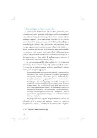 116
Duas razões para exercitar o pensamento
Os três valores mencionados, em seu efeito cumulativo, mar-
cam a diferença entre uma vida verdadeiramente humana e racional
e a existência vivida pelos animais que ficam presos em uma rede de
sensações e apetites. Os valores descritos, entretanto, não se realizam
automaticamente, senão dentro de estreito limite, reforçado pelas
necessidades da vida. Para obter que se realize adequadamente, cum-
pre que o pensamento receba orientação educacional cuidadosa e
atenta. A história não acaba aí. O pensamento pode desenvolver-se
por caminhos positivamente errados e conduzir a falsas e perigosas
crenças. Seria menor a necessidade de adestramento sistemático, se o
único perigo a temer fosse a falta de qualquer desenvolvimento; é
mal ainda maior um desenvolvimento errado.
Um escritor anterior a Mill, John Locke (1632-1704), salienta a
importância do pensamento para a vida e a necessidade de exerci-
tá-lo para que se realizem as suas melhores possibilidades, não as
piores, com as seguintes palavras:
Ninguém empreende tarefa alguma sem obedecer a um objetivo que
é sua razão de agir; e sejam quais forem as faculdades que empregar,
a inteligência, com a luz forte ou fraca que suas informações pro-
jetam, é constantemente seu guia... Os templos possuem suas ima-
gens sagradas e vemos a influência que estas sempre exerceram sobre
uma grande parte da humanidade. Mas a verdade é que as ideias e as
imagens que enchem o espírito do homem são as potestades invi-
síveis constantemente os governam e às quais todos os homens se
submetem de bom grado. Em consequência, é da máxima impor-
tância que tenhamos grande cuidado com a inteligência, a fim de a
guiarmos com segurança na investigação do conhecimento e nos
juízos que formar17
.
Logo, se por um lado o poder do pensamento nos liberta da
submissão servil ao instinto, aos apetites e à rotina, por outro nos
traz, também, o ensejo e a possibilidade de cometer erros e enganos.
17
Locke. The conduct of the understanding. § 1º.
JohnDewey_NM.pmd 21/10/2010, 09:38116
 