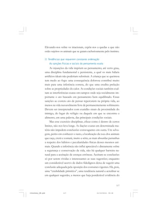 117
Elevando-nos sobre os irracionais, expõe-nos a quedas a que não
estão sujeitos os animais que se guiam exclusivamente pelo instinto.
II Tendências que requerem constante ordenação
As sanções físicas e sociais do pensamento exato
As injunções da vida impõem ao pensamento, até certo grau,
uma disciplina fundamental e persistente, a qual os mais hábeis
artifícios ideais não poderiam substituir. A criança que se queimou
tem medo ao fogo: uma consequência dolorosa contribui muito
mais para uma inferência correta, do que uma erudita preleção
sobre as propriedades do calor. As condições sociais também exal-
tam as interferências exatas em campos onde seja socialmente im-
portante o ato baseado em pensamento bem equilibrado. Essas
sanções ao correto ato de pensar repercutem na própria vida, ao
menos na vida razoavelmente livre de permanentemente sofrimento.
Devem ser interpretados com exatidão sinais da proximidade do
inimigo, do lugar do refúgio ou daquele em que se encontra o
alimento, em uma palavra, das principais condições sociais.
Mas esse exercício disciplinar, eficaz como é dentro de certos
limites, não nos leva longe. As ilações exatas em determinada ma-
téria não impedem conclusões extravagantes em outra. Um selva-
gem, perito em conhecer o rasto, a localização da toca dos animais
que caça, crerá e contará, muito a sério, as mais absurdas patranhas
a respeito dos hábitos e peculiaridades físicas desses mesmos ani-
mais. Quando a inferência não influi apreciável e diretamente sobre
a segurança e conservação da vida, não há qualquer barreira na-
tural para a aceitação de crenças errôneas. Aceitam-se conclusões
só por serem vívidas e interessantes as suas sugestões; enquanto
um considerável acervo de dados fidedignos deixa de sugerir uma
conclusão adequada pela oposição dos costumes vigentes. Há, pois,
uma “credulidade primitiva”, uma tendência natural a acreditar-se
em qualquer sugestão, a menos que haja ponderável evidência do
JohnDewey_NM.pmd 21/10/2010, 09:38117
 