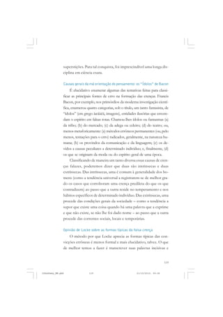 119
superstições. Para tal conquista, foi imprescindível uma longa dis-
ciplina em ciência exata.
Causas gerais da má orientação do pensamento: os “Ídolos” de Bacon
É elucidativo enumerar algumas das tentativas feitas para classi-
ficar as principais fontes de erro na formação das crenças. Francis
Bacon, por exemplo, nos primórdios da moderna investigação cientí-
fica, enumerou quatro categorias, sob o título, um tanto fantasista, de
“ídolos” (em grego åæäùëá, imagens), entidades ilusórias que envere-
dam o espírito em falsas rotas. Chamou-lhes ídolos ou fantasmas (a)
da tribo; (b) do mercado; (c) da adega ou celeiro; (d) do teatro; ou,
menos metaforicamente: (a) métodos errôneos permanentes (ou,pelo
menos, tentações para o erro) radicados, geralmente, na natureza hu-
mana; (b) os provindos da comunicação e da linguagem; (c) os de-
vidos a causas peculiares a determinado indivíduo; e, finalmente, (d)
os que se originam da moda ou do espírito geral de uma época.
Classificando de maneira um tanto diversa essas causas de cren-
ças falazes, poderemos dizer que duas são intrínsecas e duas
extrínsecas. Das intrínsecas, uma é comum à generalidade dos ho-
mens (como a tendência universal a registrarem-se de melhor gra-
do os casos que corroboram uma crença predileta do que os que
contradizem) ao passo que a outra reside no temperamento e nos
hábitos específicos de determinado indivíduo. Das extrínsecas, uma
procede das condições gerais da sociedade – como a tendência a
supor que existe uma coisa quando há uma palavra que a exprime
e que não existe, se não lhe foi dado nome – ao passo que a outra
procede das correntes sociais, locais e temporárias.
Opinião de Locke sobre as formas típicas da falsa crença
O método por que Locke aprecia as formas típicas das con-
vicções errôneas é menos formal e mais elucidativo, talvez. O que
de melhor temos a fazer é transcrever suas palavras incisivas e
JohnDewey_NM.pmd 21/10/2010, 09:38119
 