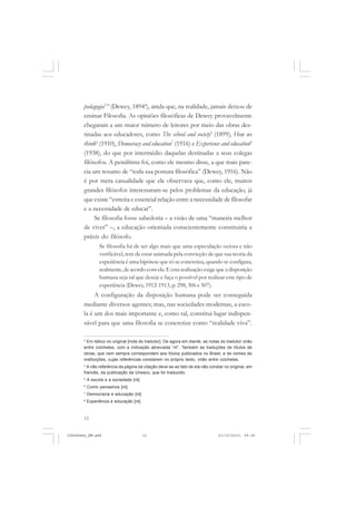 12
pedagogia3
” (Dewey, 18944
), ainda que, na realidade, jamais deixou de
ensinar Filosofia. As opiniões filosóficas de Dewey provavelmente
chegaram a um maior número de leitores por meio das obras des-
tinadas aos educadores, como The school and society5
(1899), How we
think6
(1910), Democracy and education7
(1916) e Experience and education8
(1938), do que por intermédio daquelas destinadas a seus colegas
filósofos. A penúltima foi, como ele mesmo disse, a que mais pare-
cia um resumo de “toda sua postura filosófica” (Dewey, 1916). Não
é por mera casualidade que ele observava que, como ele, muitos
grandes filósofos interessaram-se pelos problemas da educação, já
que existe “estreita e essencial relação entre a necessidade de filosofar
e a necessidade de educar”.
Se filosofia fosse sabedoria – a visão de uma “maneira melhor
de viver” –, a educação orientada conscientemente constituiria a
práxis do filósofo.
Se filosofia há de ser algo mais que uma especulação ociosa e não
verificável, tem de estar animada pela convicção de que sua teoria da
experiência é uma hipótese que só se concretiza, quando se configura,
realmente, de acordo com ela. E esta realização exige que a disposição
humana seja tal que deseje e faça o possível por realizar este tipo de
experiência (Dewey, 1912-1913, p. 298, 306 e 307).
A configuração da disposição humana pode ser conseguida
mediante diversos agentes; mas, nas sociedades modernas, a esco-
la é um dos mais importante e, como tal, constitui lugar indispen-
sável para que uma filosofia se concretize como “realidade viva”.
3
Em itálico no original [nota do tradutor]. De agora em diante, as notas do tradutor virão
entre colchetes, com a indicação abreviada “nt”. Também as traduções de títulos de
obras, que nem sempre correspondem aos títulos publicados no Brasil, e de nomes de
instituições, cujas referências constarem no próprio texto, virão entre colchetes.
4
A não referência da página da citação deve-se ao fato de ela não constar no original, em
francês, da publicação da Unesco, que foi traduzido.
5
A escola e a sociedade [nt].
6
Como pensamos [nt].
7
Democracia e educação [nt].
8
Experiência e educação [nt].
JohnDewey_NM.pmd 21/10/2010, 09:3812
 