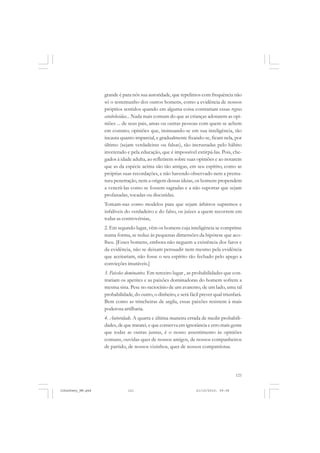 121
grande é para nós sua autoridade, que repelimos com frequência não
só o testemunho dos outros homens, como a evidência de nossos
próprios sentidos quando em alguma coisa contrariam essas regras
estabelecidas... Nada mais comum do que as crianças adotarem as opi-
niões ... de seus pais, amas ou outras pessoas com quem se achem
em contato; opiniões que, insinuando-se em sua inteligência, tão
incauta quanto imparcial, e gradualmente fixando-se, ficam nela, por
último (sejam verdadeiras ou falsas), tão incrustadas pelo hábito
inveterado e pela educação, que é impossível extirpá-las. Pois, che-
gados à idade adulta, ao refletirem sobre suas opiniões e ao notarem
que as da espécie acima são tão antigas, em seu espírito, como as
próprias suas recordações, e não havendo observado nem a prema-
tura penetração, nem a origem dessas ideias, os homens propendem
a venerá-las como se fossem sagradas e a não suportar que sejam
profanadas, tocadas ou discutidas.
Tomam-nas como modelos para que sejam árbitros supremos e
infalíveis do verdadeiro e do falso, os juízes a quem recorrem em
todas as controvérsias,
2. Em segundo lugar, vêm os homens cuja inteligência se comprime
numa forma, se reduz às pequenas dimensões da hipótese que aco-
lheu. [Esses homens, embora não neguem a existência dos fatos e
da evidência, não se deixam persuadir nem mesmo pela evidência
que aceitariam, não fosse o seu espírito tão fechado pelo apego a
convicções imutáveis.]
3. Paixões dominantes. Em terceiro lugar , as probabilidades que con-
trariam os apetites e as paixões dominadoras do homem sofrem a
mesma sina. Pese no raciocínio de um avarento, de um lado, uma tal
probabilidade, do outro, o dinheiro, e será fácil prever qual triunfará.
Bem como as trincheiras de argila, essas paixões resistem à mais
poderosa artilharia.
4. Autoridade. A quarta e última maneira errada de medir probabili-
dades, de que tratarei, e que conserva em ignorância e erro mais gente
que todas as outras juntas, é o nosso assentimento às opiniões
comuns, ouvidas quer de nossos amigos, de nossos companheiros
de partido, de nossos vizinhos, quer de nossos compatriotas.
JohnDewey_NM.pmd 21/10/2010, 09:38121
 