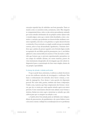 123
execução repetida faça do indivíduo um bom pensador. Tanto as
noções como os exercícios terão, certamente, valor. Mas ninguém
se compenetrará desse, valor, se não estiver pessoalmente animado
por certas atitudes dominantes de seu próprio caráter. Quase todo
o mundo julgava antes que a mente tinha faculdades, como a me-
mória e a atenção, que poderiam ser desenvolvidas mediante exer-
cícios repetidos, tal como os de ginástica se supõe desenvolverem
os músculos. Essa convicção, no amplo sentido em que era mantida
outrora, acha-se hoje desacreditada. Igualmente, é bastante duvi-
doso que a prática de pensar segundo certa fórmula lógica resulte
na aquisição de um hábito geral de pensamento, isto é, um hábito
aplicável a uma extensa linha de assuntos. É fato de muitos conhe-
cido que homens que se provam experimentados pensadores no
seu campo de trabalho adotam, em outras matérias, pontos de
vista inteiramente desapoiados da investigação que eles sabem in-
dispensável para a concretização de fatos mais simples, dentro de
sua própria especialidade.
A aliança de atitude e método proficiente
O que se pode fazer, entretanto, é cultivar as atitudes favoráveis
ao uso dos melhores métodos de investigação e verificação. Não
basta o conhecimento dos métodos: deve haver o desejo, a von-
tade de empregá-los. Esse desejo é uma questão de disposição
pessoal. Por outro lado, porém, também não basta à disposição.
Unida a esta, é preciso que haja compreensão das formas e técni-
cas, que são os canais por onde aquelas atitudes agem com maior
proveito. Como tencionamos discutir mais adiante essas formas e
técnicas, limitar-nos-emos aqui a mencionar as atitudes que cabe
cultivar para que se assegure sua adoção e uso.
a. Espírito aberto. Esta atitude pode ser definida como indepen-
dência de preconceitos, de partidarismo e de outros hábitos como
o de cerrar a mente e indispô-la à consideração de novos problemas
JohnDewey_NM.pmd 21/10/2010, 09:38123
 