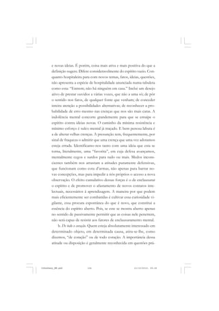 e novas ideias. É porém, coisa mais ativa e mais positiva do que a
definição sugere. Difere consideravelmente do espírito vazio. Con-
quanto hospitaleira para com novos temas, fatos, ideias, questões,
não apresenta a espécie de hospitalidade anunciada numa tabuleta
como esta: “Entrem; não há ninguém em casa.” Inclui um desejo
ativo de prestar ouvidos a várias vozes, que não a uma só; de pôr
o sentido nos fatos, de qualquer fonte que venham; de conceder
inteira atenção a possibilidades alternativas; de reconhecer a pro-
babilidade de erro mesmo nas crenças que nos são mais caras. A
indolência mental concorre grandemente para que se entaipe o
espírito contra ideias novas. O caminho da mínima resistência e
mínimo esforço é sulco mental já traçado. E bem penosa labuta é
a de alterar velhas crenças. A presunção tem, frequentemente, por
sinal de fraqueza o admitir que uma crença que uma vez adotamos
esteja errada. Identificamo-nos tanto com uma ideia que esta se
torna, literalmente, uma “favorita”, em cuja defesa avançamos,
mentalmente cegos e surdos para tudo ou mais. Medos incons-
cientes também nos arrastam a atitudes puramente defensivas,
que funcionam como cota d’armas, não apenas para barrar no-
vas concepções, mas para impedir a nós próprios o acesso a nova
observação. O efeito cumulativo dessas forças é o de enclausurar
o espírito e de promover o afastamento de novos contatos inte-
lectuais, necessários à aprendizagem. A maneira por que podem
mais eficientemente ser combatidas é cultivar essa curiosidade vi-
gilante, essa procura espontânea do que é novo, que constitui a
essência do espírito aberto. Pois, se este se mostra aberto apenas
no sentido de passivamente permitir que as coisas nele penetrem,
não será capaz de resistir aos fatores de enclausuramento mental.
b. De todo o coração. Quem esteja absolutamente interessado em
determinado objeto, em determinada causa, atira-se-lhe, como
dizemos, “de coração” ou de todo coração. A importância dessa
atitude ou disposição é geralmente reconhecida em questões prá-
JohnDewey_NM.pmd 21/10/2010, 09:38124
 