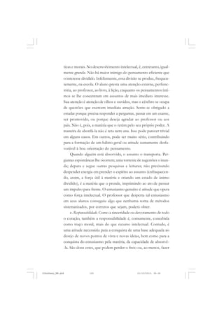 ticas e morais. No desenvolvimento intelectual, é, entretanto, igual-
mente grande. Não há maior inimigo do pensamento eficiente que
o interesse dividido. Infelizmente, essa divisão se produz, frequen-
temente, na escola. O aluno presta uma atenção externa, perfunc-
tória, ao professor, ao livro, à lição, enquanto os pensamentos ínti-
mos se lhe concentram em assuntos de mais imediato interesse.
Sua atenção é atenção de olhos e ouvidos, mas o cérebro se ocupa
de questões que exercem imediata atração. Sente-se obrigado a
estudar porque precisa responder a perguntas, passar em um exame,
ser promovido, ou porque deseja agradar ao professor ou aos
pais. Não é, pois, a matéria que o retém pelo seu próprio poder. A
maneira de abordá-la não é reta nem una. Isso pode parecer trivial
em alguns casos. Em outros, pode ser muito sério, contribuindo
para a formação de um hábito geral ou atitude sumamente desfa-
vorável à boa orientação do pensamento.
Quando alguém está absorvido, o assunto o transporta. Per-
guntas espontâneas lhe ocorrem; uma torrente de sugestões o inun-
da; depara e segue outras pesquisas e leituras; não precisando
despender energia em prender o espírito ao assunto (enfraquecen-
do, assim, a força útil à matéria e criando um estado de ânimo
dividido), é a matéria que o prende, imprimindo ao ato de pensar
um impulso para frente. O entusiasmo genuíno é atitude que opera
como força intelectual. O professor que desperta tal entusiasmo
em seus alunos conseguiu algo que nenhuma soma de métodos
sistematizados, por corretos que sejam, poderá obter.
c. Responsabilidade. Como a sinceridade ou devotamento de todo
o coração, também a responsabilidade é, comumente, concebida
como traço moral, mais do que recurso intelectual. Contudo, é
uma atitude necessária para a conquista de uma base adequada ao
desejo de novos pontos de vista e novas ideias, bem como para a
conquista do entusiasmo pela matéria, da capacidade de absorvê-
-la. São dons estes, que podem perder o freio ou, ao menos, fazer
JohnDewey_NM.pmd 21/10/2010, 09:38125
 