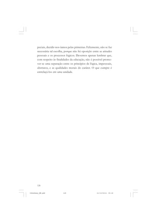 128
peciais, decidir-nos-íamos pelas primeiras. Felizmente, não se faz
necessária tal escolha, porque não há oposição entre as atitudes
pessoais e os processos lógicos. Devemos apenas lembrar que,
com respeito às finalidades da educação, não é possível promo-
ver-se uma separação entre os princípios de lógica, impessoais,
abstratos, e as qualidades morais do caráter. O que cumpre é
entrelaçá-los em uma unidade.
JohnDewey_NM.pmd 21/10/2010, 09:38128
 